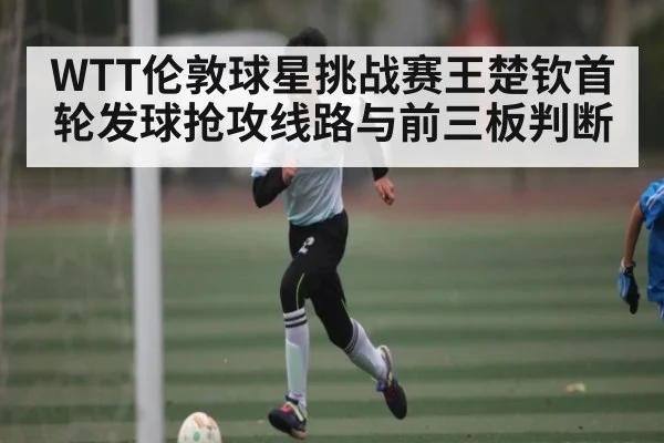 WTT伦敦球星挑战赛王楚钦首轮发球抢攻线路与前三板判断（Baccarat）